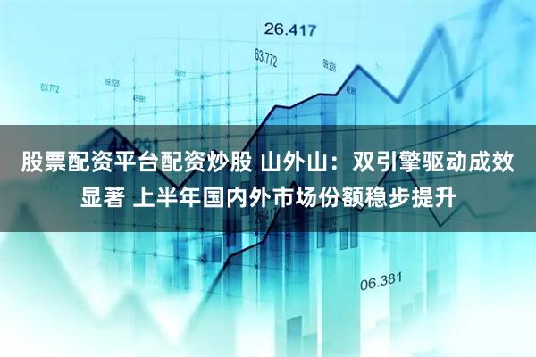 股票配资平台配资炒股 山外山：双引擎驱动成效显著 上半年国内外市场份额稳步提升