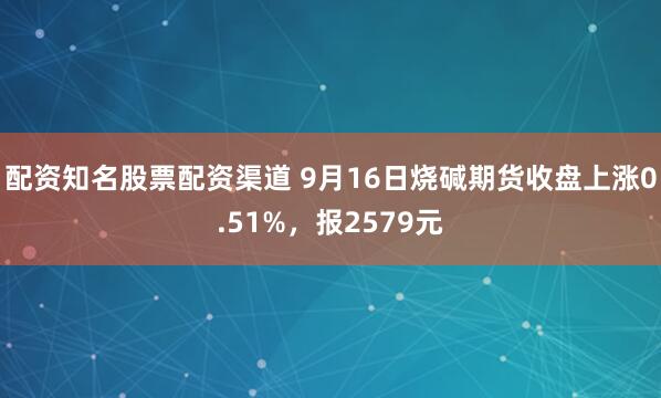 配资知名股票配资渠道 9月16日烧碱期货收盘上涨0.51%，报2579元