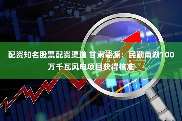 配资知名股票配资渠道 甘肃能源：民勤南湖100万千瓦风电项目获得核准
