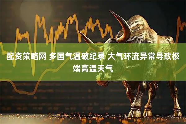 配资策略网 多国气温破纪录 大气环流异常导致极端高温天气