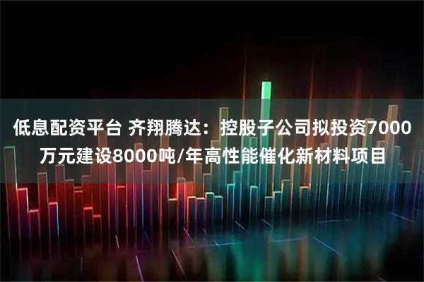 低息配资平台 齐翔腾达：控股子公司拟投资7000万元建设8000吨/年高性能催化新材料项目