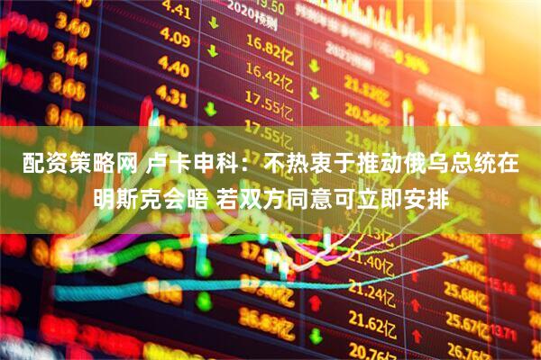 配资策略网 卢卡申科：不热衷于推动俄乌总统在明斯克会晤 若双方同意可立即安排