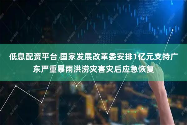 低息配资平台 国家发展改革委安排1亿元支持广东严重暴雨洪涝灾害灾后应急恢复