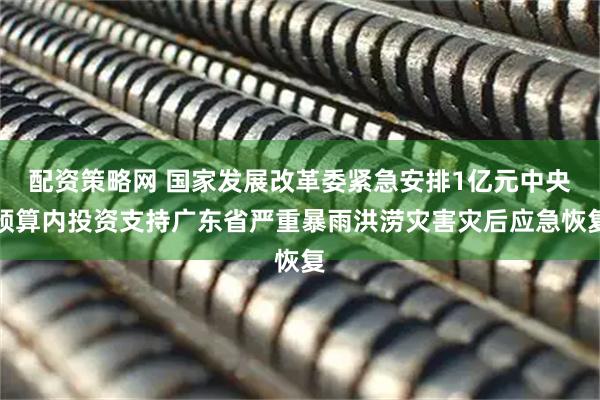 配资策略网 国家发展改革委紧急安排1亿元中央预算内投资支持广东省严重暴雨洪涝灾害灾后应急恢复
