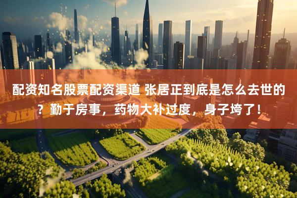 配资知名股票配资渠道 张居正到底是怎么去世的？勤于房事，药物大补过度，身子垮了！
