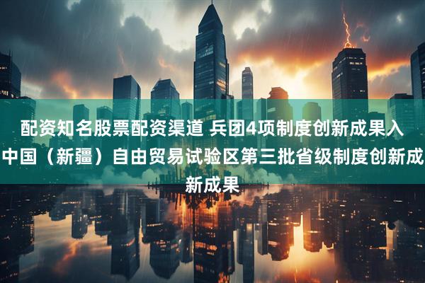 配资知名股票配资渠道 兵团4项制度创新成果入选中国（新疆）自由贸易试验区第三批省级制度创新成果
