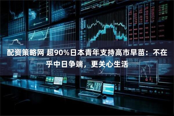 配资策略网 超90%日本青年支持高市早苗：不在乎中日争端，更关心生活