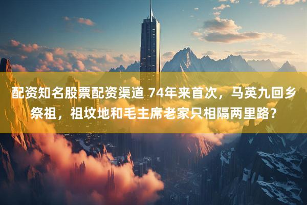 配资知名股票配资渠道 74年来首次，马英九回乡祭祖，祖坟地和毛主席老家只相隔两里路？