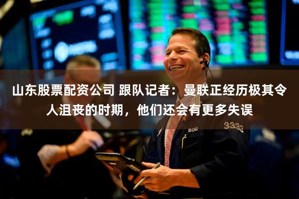 山东股票配资公司 跟队记者：曼联正经历极其令人沮丧的时期，他们还会有更多失误