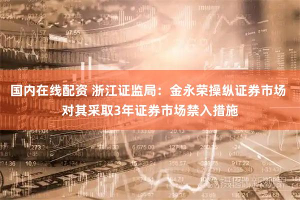 国内在线配资 浙江证监局：金永荣操纵证券市场 对其采取3年证券市场禁入措施