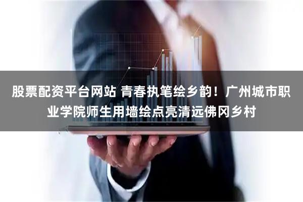股票配资平台网站 青春执笔绘乡韵！广州城市职业学院师生用墙绘点亮清远佛冈乡村