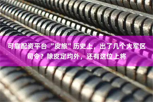 可靠配资平台 “皮旅”历史上，出了几个大军区司令？除皮定均外，还有这位上将
