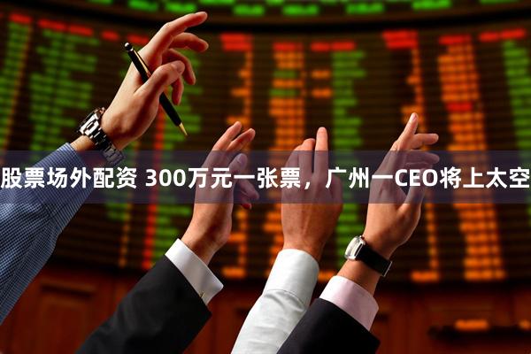 股票场外配资 300万元一张票，广州一CEO将上太空