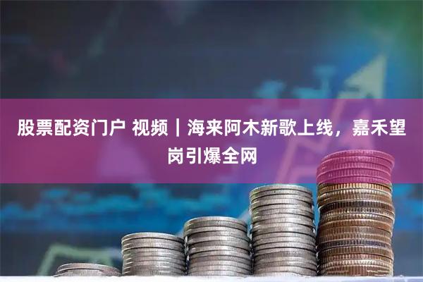 股票配资门户 视频｜海来阿木新歌上线，嘉禾望岗引爆全网