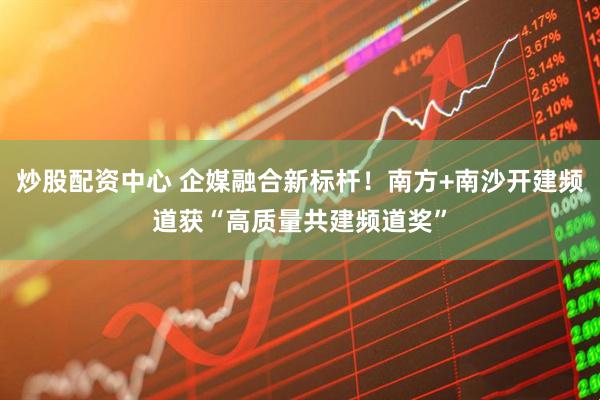 炒股配资中心 企媒融合新标杆！南方+南沙开建频道获“高质量共建频道奖”