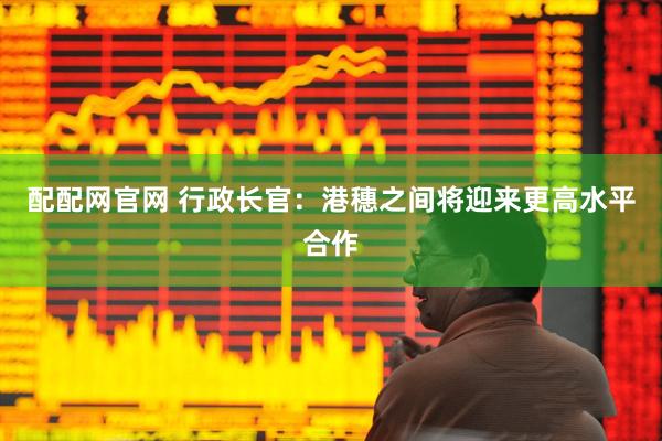 配配网官网 行政长官：港穗之间将迎来更高水平合作