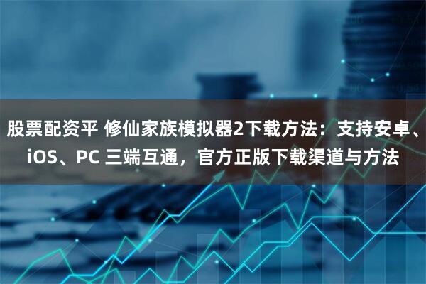 股票配资平 修仙家族模拟器2下载方法：支持安卓、iOS、PC 三端互通，官方正版下载渠道与方法