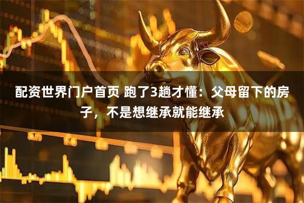 配资世界门户首页 跑了3趟才懂：父母留下的房子，不是想继承就能继承