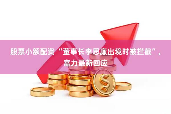股票小额配资 “董事长李思廉出境时被拦截”，富力最新回应