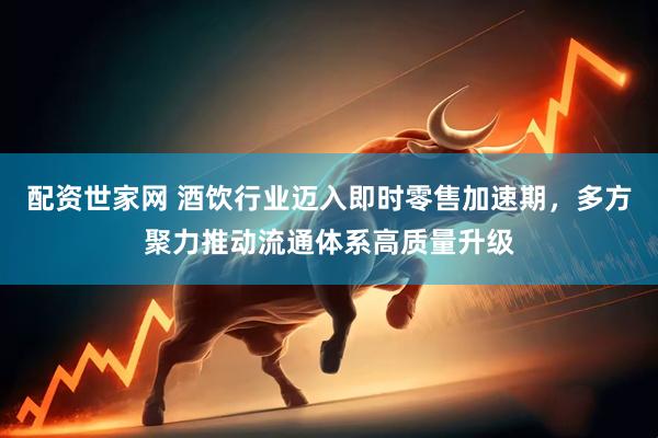 配资世家网 酒饮行业迈入即时零售加速期，多方聚力推动流通体系高质量升级