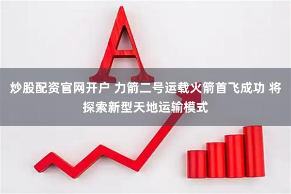 炒股配资官网开户 力箭二号运载火箭首飞成功 将探索新型天地运输模式