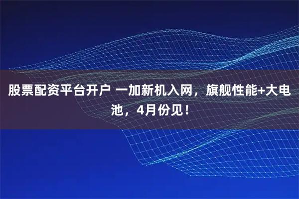 股票配资平台开户 一加新机入网，旗舰性能+大电池，4月份见！