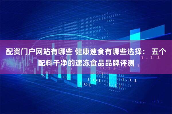 配资门户网站有哪些 健康速食有哪些选择： 五个配料干净的速冻食品品牌评测