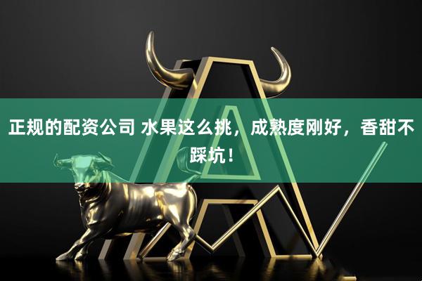 正规的配资公司 水果这么挑，成熟度刚好，香甜不踩坑！