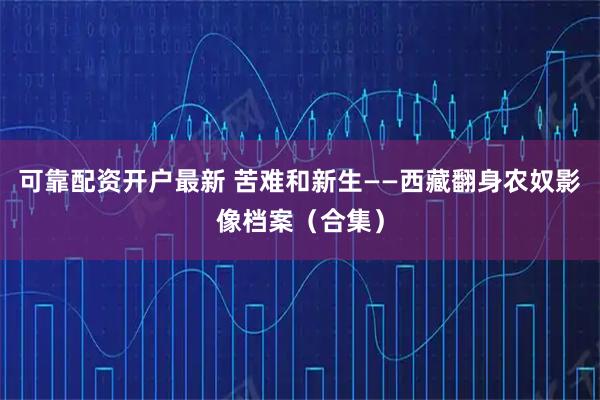 可靠配资开户最新 苦难和新生——西藏翻身农奴影像档案（合集）