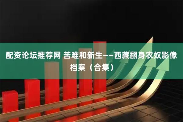 配资论坛推荐网 苦难和新生——西藏翻身农奴影像档案（合集）