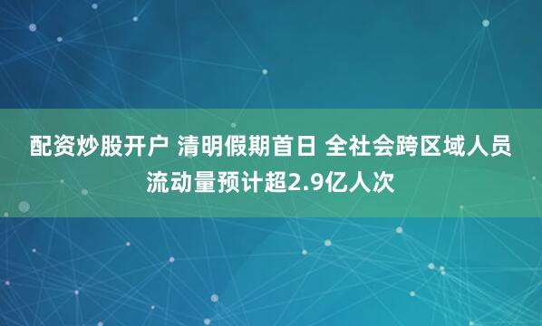 配资炒股开户 清明假期首日 全社会跨区域人员流动量预计超2.9亿人次
