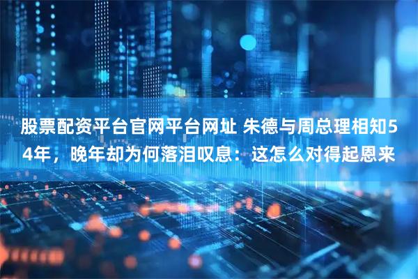股票配资平台官网平台网址 朱德与周总理相知54年，晚年却为何落泪叹息：这怎么对得起恩来
