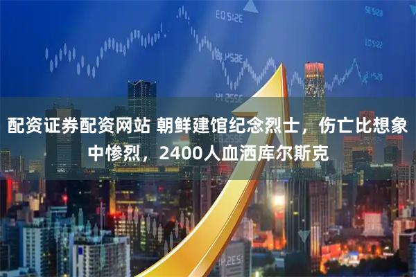 配资证券配资网站 朝鲜建馆纪念烈士，伤亡比想象中惨烈，2400人血洒库尔斯克