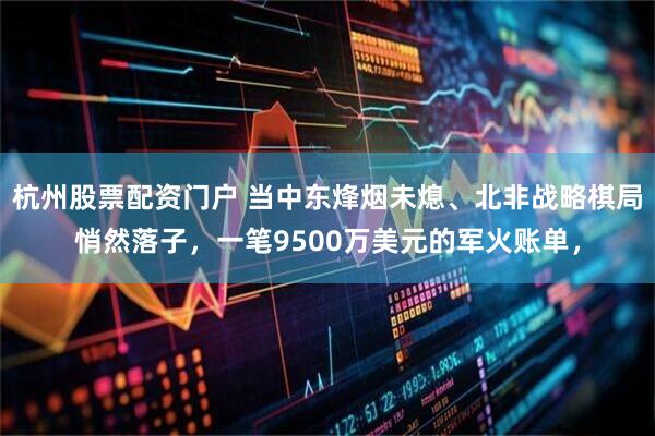 杭州股票配资门户 当中东烽烟未熄、北非战略棋局悄然落子，一笔9500万美元的军火账单，