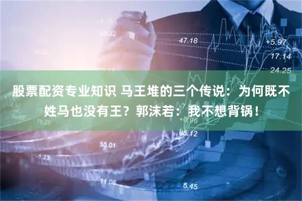 股票配资专业知识 马王堆的三个传说：为何既不姓马也没有王？郭沫若：我不想背锅！