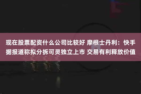 现在股票配资什么公司比较好 摩根士丹利：快手据报道称拟分拆可灵独立上市 交易有利释放价值
