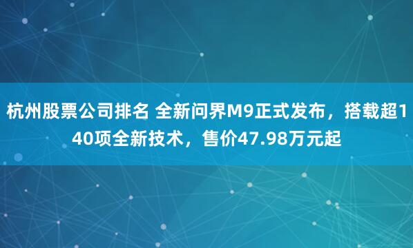杭州股票公司排名 全新问界M9正式发布，搭载超140项全新技术，售价47.98万元起